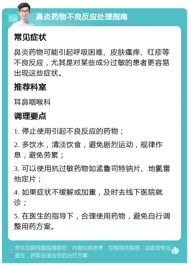 鼻炎药物不良反应处理指南 常见症状 鼻炎药物可能引起呼吸困难、皮肤瘙痒、红疹等不良反应，尤其是对某些成分过敏的患者更容易出现这些症状。 推荐科室 耳鼻咽喉科 调理要点 1. 停止使用引起不良反应的药物； 2. 多饮水，清淡饮食，避免剧烈运动，规律作息，避免劳累； 3. 可以使用抗过敏药物如孟鲁司特钠片、地氯雷他定片； 4. 如果症状不缓解或加重，及时去线下医院就诊； 5. 在医生的指导下，合理使用药物，避免自行调整用药方案。