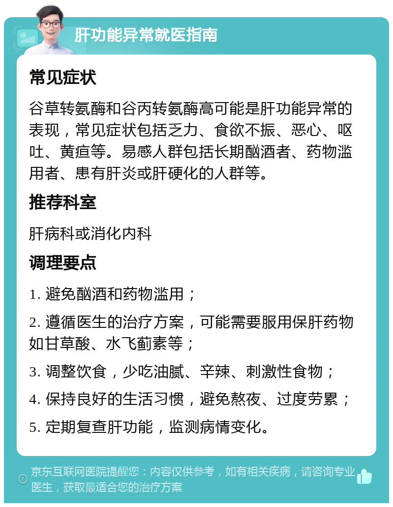 肝功能异常就医指南 常见症状 谷草转氨酶和谷丙转氨酶高可能是肝功能异常的表现，常见症状包括乏力、食欲不振、恶心、呕吐、黄疸等。易感人群包括长期酗酒者、药物滥用者、患有肝炎或肝硬化的人群等。 推荐科室 肝病科或消化内科 调理要点 1. 避免酗酒和药物滥用； 2. 遵循医生的治疗方案，可能需要服用保肝药物如甘草酸、水飞蓟素等； 3. 调整饮食，少吃油腻、辛辣、刺激性食物； 4. 保持良好的生活习惯，避免熬夜、过度劳累； 5. 定期复查肝功能，监测病情变化。