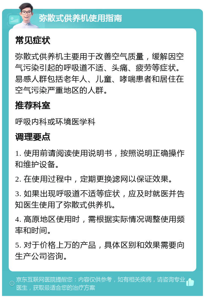 弥散式供养机使用指南 常见症状 弥散式供养机主要用于改善空气质量，缓解因空气污染引起的呼吸道不适、头痛、疲劳等症状。易感人群包括老年人、儿童、哮喘患者和居住在空气污染严重地区的人群。 推荐科室 呼吸内科或环境医学科 调理要点 1. 使用前请阅读使用说明书，按照说明正确操作和维护设备。 2. 在使用过程中，定期更换滤网以保证效果。 3. 如果出现呼吸道不适等症状，应及时就医并告知医生使用了弥散式供养机。 4. 高原地区使用时，需根据实际情况调整使用频率和时间。 5. 对于价格上万的产品，具体区别和效果需要向生产公司咨询。