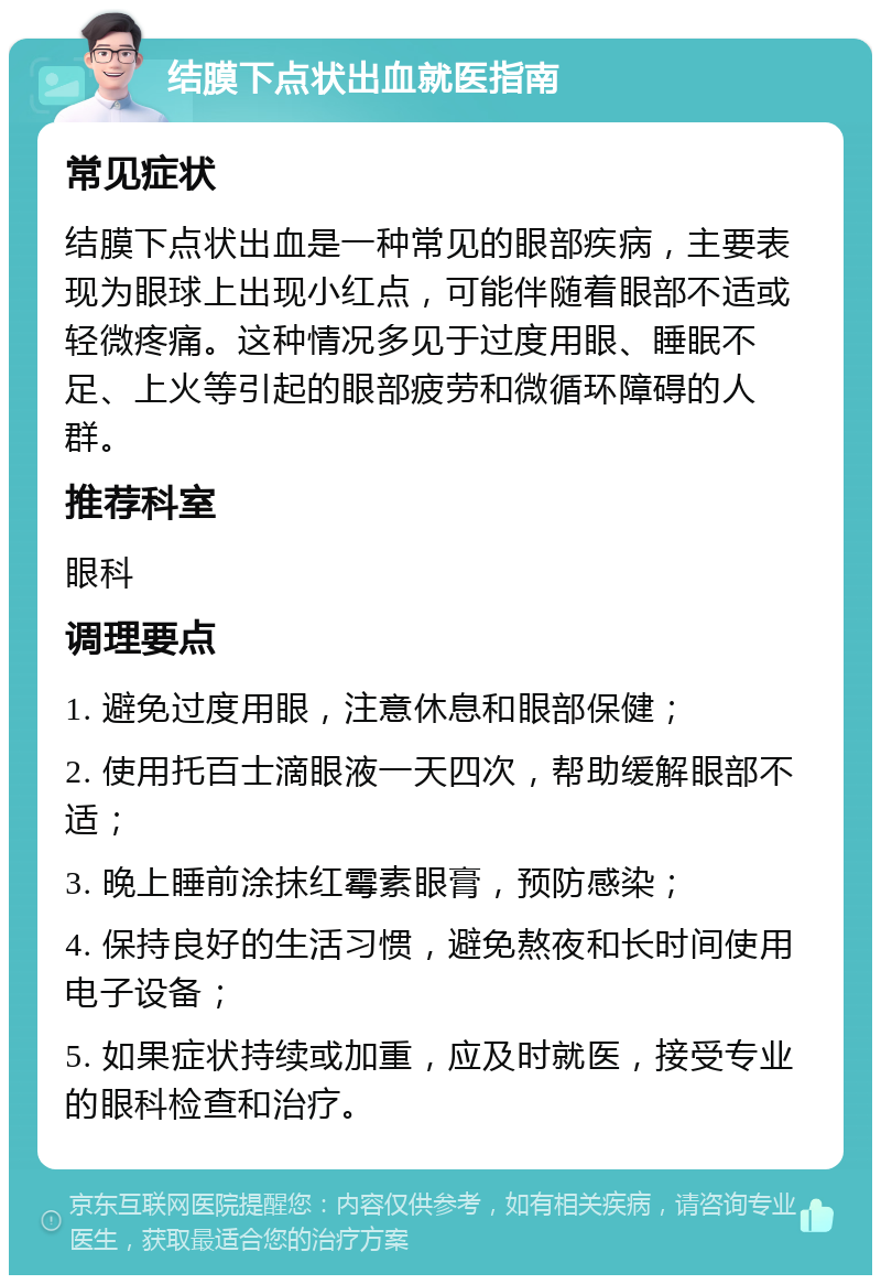 结膜下点状出血就医指南 常见症状 结膜下点状出血是一种常见的眼部疾病，主要表现为眼球上出现小红点，可能伴随着眼部不适或轻微疼痛。这种情况多见于过度用眼、睡眠不足、上火等引起的眼部疲劳和微循环障碍的人群。 推荐科室 眼科 调理要点 1. 避免过度用眼，注意休息和眼部保健； 2. 使用托百士滴眼液一天四次，帮助缓解眼部不适； 3. 晚上睡前涂抹红霉素眼膏，预防感染； 4. 保持良好的生活习惯，避免熬夜和长时间使用电子设备； 5. 如果症状持续或加重，应及时就医，接受专业的眼科检查和治疗。