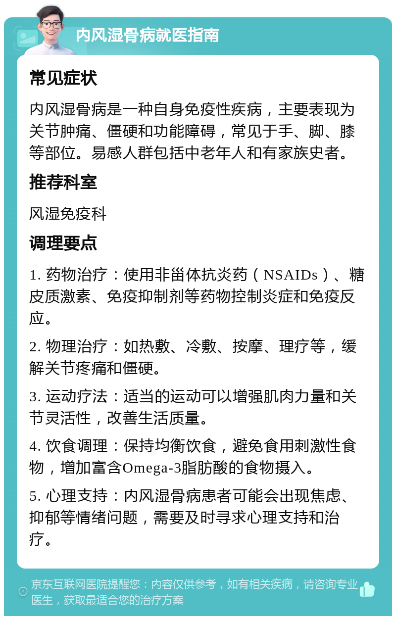 内风湿骨病就医指南 常见症状 内风湿骨病是一种自身免疫性疾病，主要表现为关节肿痛、僵硬和功能障碍，常见于手、脚、膝等部位。易感人群包括中老年人和有家族史者。 推荐科室 风湿免疫科 调理要点 1. 药物治疗：使用非甾体抗炎药（NSAIDs）、糖皮质激素、免疫抑制剂等药物控制炎症和免疫反应。 2. 物理治疗：如热敷、冷敷、按摩、理疗等，缓解关节疼痛和僵硬。 3. 运动疗法：适当的运动可以增强肌肉力量和关节灵活性，改善生活质量。 4. 饮食调理：保持均衡饮食，避免食用刺激性食物，增加富含Omega-3脂肪酸的食物摄入。 5. 心理支持：内风湿骨病患者可能会出现焦虑、抑郁等情绪问题，需要及时寻求心理支持和治疗。