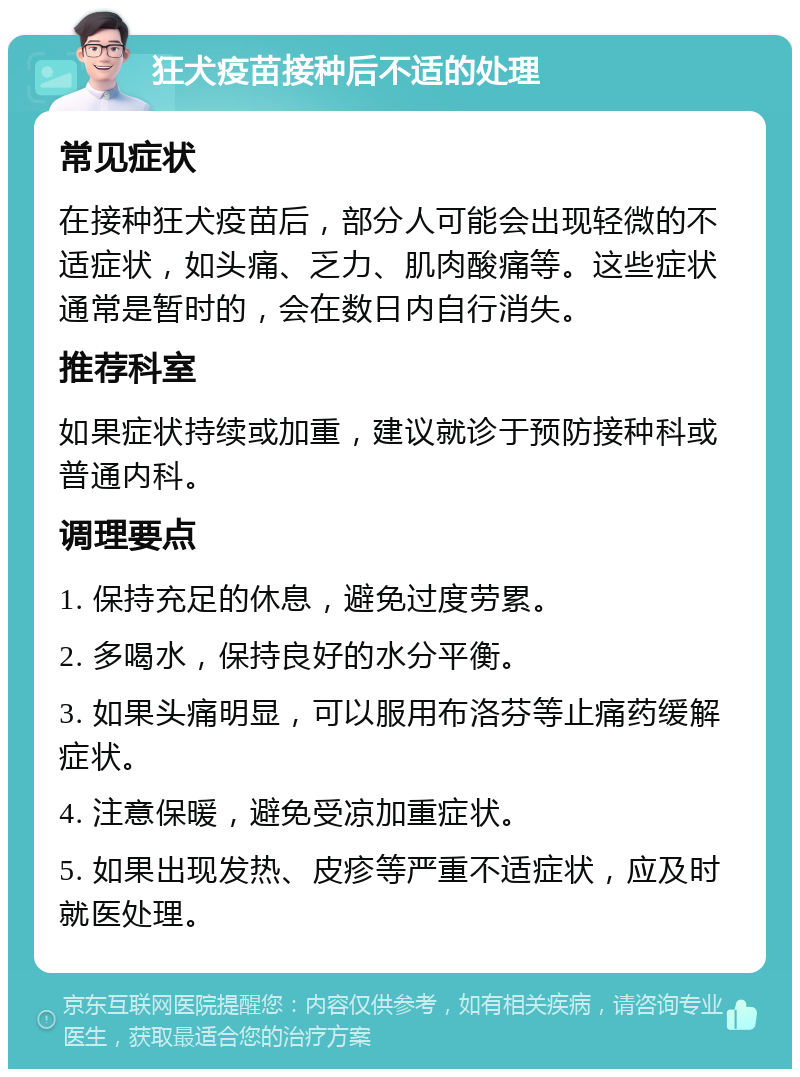 狂犬疫苗接种后不适的处理 常见症状 在接种狂犬疫苗后，部分人可能会出现轻微的不适症状，如头痛、乏力、肌肉酸痛等。这些症状通常是暂时的，会在数日内自行消失。 推荐科室 如果症状持续或加重，建议就诊于预防接种科或普通内科。 调理要点 1. 保持充足的休息，避免过度劳累。 2. 多喝水，保持良好的水分平衡。 3. 如果头痛明显，可以服用布洛芬等止痛药缓解症状。 4. 注意保暖，避免受凉加重症状。 5. 如果出现发热、皮疹等严重不适症状，应及时就医处理。