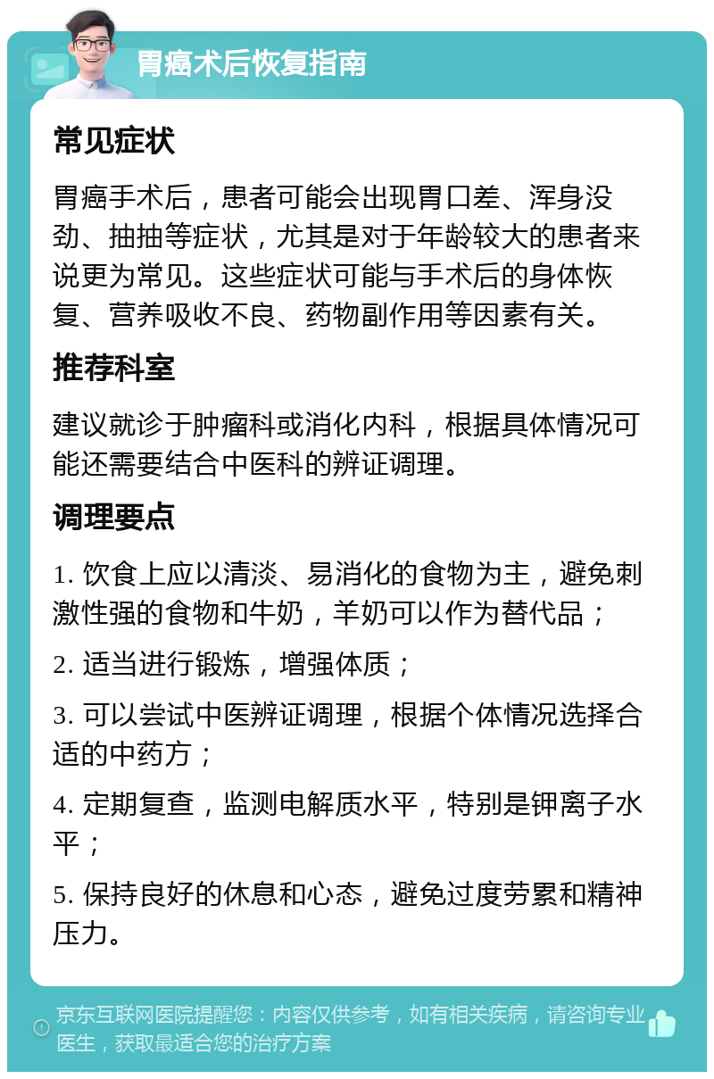 胃癌术后恢复指南 常见症状 胃癌手术后，患者可能会出现胃口差、浑身没劲、抽抽等症状，尤其是对于年龄较大的患者来说更为常见。这些症状可能与手术后的身体恢复、营养吸收不良、药物副作用等因素有关。 推荐科室 建议就诊于肿瘤科或消化内科，根据具体情况可能还需要结合中医科的辨证调理。 调理要点 1. 饮食上应以清淡、易消化的食物为主，避免刺激性强的食物和牛奶，羊奶可以作为替代品； 2. 适当进行锻炼，增强体质； 3. 可以尝试中医辨证调理，根据个体情况选择合适的中药方； 4. 定期复查，监测电解质水平，特别是钾离子水平； 5. 保持良好的休息和心态，避免过度劳累和精神压力。