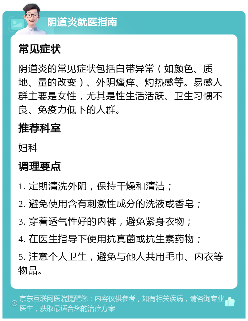 阴道炎就医指南 常见症状 阴道炎的常见症状包括白带异常（如颜色、质地、量的改变）、外阴瘙痒、灼热感等。易感人群主要是女性，尤其是性生活活跃、卫生习惯不良、免疫力低下的人群。 推荐科室 妇科 调理要点 1. 定期清洗外阴，保持干燥和清洁； 2. 避免使用含有刺激性成分的洗液或香皂； 3. 穿着透气性好的内裤，避免紧身衣物； 4. 在医生指导下使用抗真菌或抗生素药物； 5. 注意个人卫生，避免与他人共用毛巾、内衣等物品。