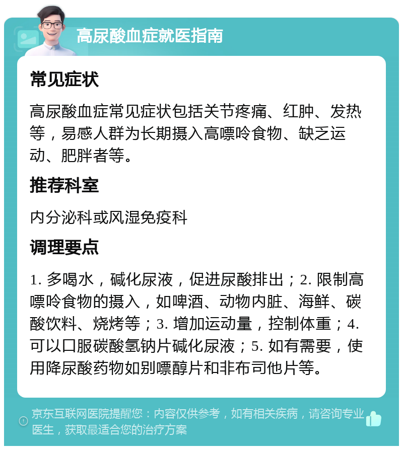 高尿酸血症就医指南 常见症状 高尿酸血症常见症状包括关节疼痛、红肿、发热等，易感人群为长期摄入高嘌呤食物、缺乏运动、肥胖者等。 推荐科室 内分泌科或风湿免疫科 调理要点 1. 多喝水，碱化尿液，促进尿酸排出；2. 限制高嘌呤食物的摄入，如啤酒、动物内脏、海鲜、碳酸饮料、烧烤等；3. 增加运动量，控制体重；4. 可以口服碳酸氢钠片碱化尿液；5. 如有需要，使用降尿酸药物如别嘌醇片和非布司他片等。