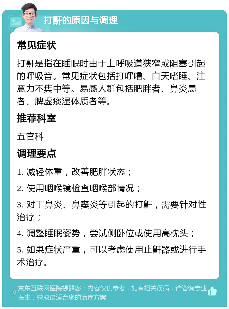 打鼾的原因与调理 常见症状 打鼾是指在睡眠时由于上呼吸道狭窄或阻塞引起的呼吸音。常见症状包括打呼噜、白天嗜睡、注意力不集中等。易感人群包括肥胖者、鼻炎患者、脾虚痰湿体质者等。 推荐科室 五官科 调理要点 1. 减轻体重，改善肥胖状态； 2. 使用咽喉镜检查咽喉部情况； 3. 对于鼻炎、鼻窦炎等引起的打鼾，需要针对性治疗； 4. 调整睡眠姿势，尝试侧卧位或使用高枕头； 5. 如果症状严重，可以考虑使用止鼾器或进行手术治疗。