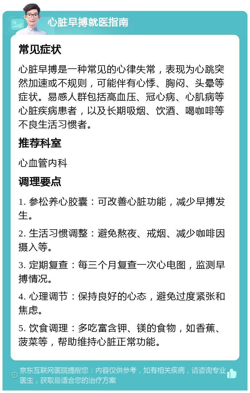 心脏早搏就医指南 常见症状 心脏早搏是一种常见的心律失常，表现为心跳突然加速或不规则，可能伴有心悸、胸闷、头晕等症状。易感人群包括高血压、冠心病、心肌病等心脏疾病患者，以及长期吸烟、饮酒、喝咖啡等不良生活习惯者。 推荐科室 心血管内科 调理要点 1. 参松养心胶囊：可改善心脏功能，减少早搏发生。 2. 生活习惯调整：避免熬夜、戒烟、减少咖啡因摄入等。 3. 定期复查：每三个月复查一次心电图，监测早搏情况。 4. 心理调节：保持良好的心态，避免过度紧张和焦虑。 5. 饮食调理：多吃富含钾、镁的食物，如香蕉、菠菜等，帮助维持心脏正常功能。