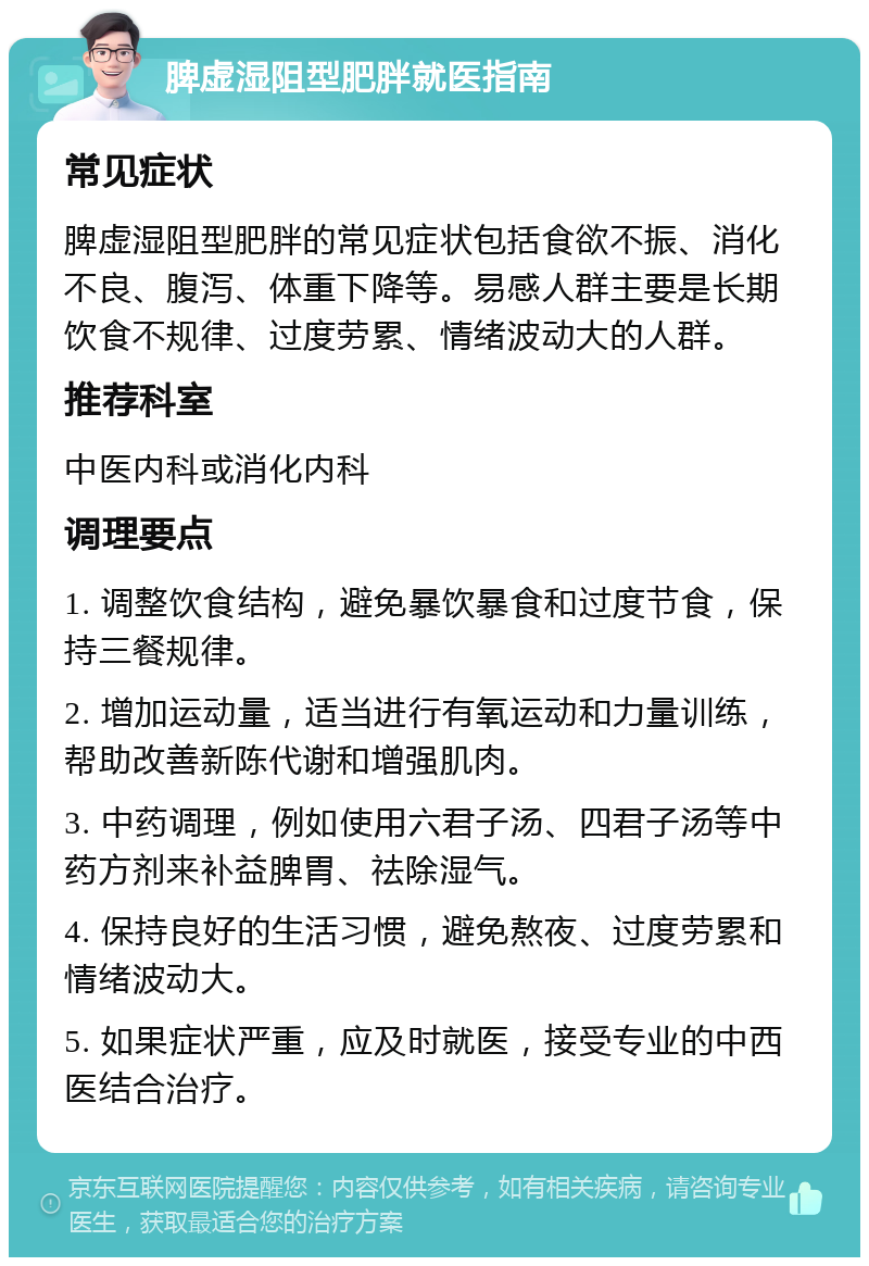 脾虚湿阻型肥胖就医指南 常见症状 脾虚湿阻型肥胖的常见症状包括食欲不振、消化不良、腹泻、体重下降等。易感人群主要是长期饮食不规律、过度劳累、情绪波动大的人群。 推荐科室 中医内科或消化内科 调理要点 1. 调整饮食结构，避免暴饮暴食和过度节食，保持三餐规律。 2. 增加运动量，适当进行有氧运动和力量训练，帮助改善新陈代谢和增强肌肉。 3. 中药调理，例如使用六君子汤、四君子汤等中药方剂来补益脾胃、祛除湿气。 4. 保持良好的生活习惯，避免熬夜、过度劳累和情绪波动大。 5. 如果症状严重，应及时就医，接受专业的中西医结合治疗。