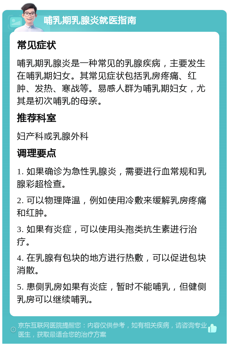 哺乳期乳腺炎就医指南 常见症状 哺乳期乳腺炎是一种常见的乳腺疾病，主要发生在哺乳期妇女。其常见症状包括乳房疼痛、红肿、发热、寒战等。易感人群为哺乳期妇女，尤其是初次哺乳的母亲。 推荐科室 妇产科或乳腺外科 调理要点 1. 如果确诊为急性乳腺炎，需要进行血常规和乳腺彩超检查。 2. 可以物理降温，例如使用冷敷来缓解乳房疼痛和红肿。 3. 如果有炎症，可以使用头孢类抗生素进行治疗。 4. 在乳腺有包块的地方进行热敷，可以促进包块消散。 5. 患侧乳房如果有炎症，暂时不能哺乳，但健侧乳房可以继续哺乳。