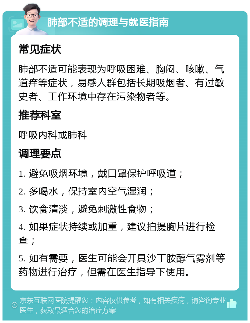 肺部不适的调理与就医指南 常见症状 肺部不适可能表现为呼吸困难、胸闷、咳嗽、气道痒等症状，易感人群包括长期吸烟者、有过敏史者、工作环境中存在污染物者等。 推荐科室 呼吸内科或肺科 调理要点 1. 避免吸烟环境，戴口罩保护呼吸道； 2. 多喝水，保持室内空气湿润； 3. 饮食清淡，避免刺激性食物； 4. 如果症状持续或加重，建议拍摄胸片进行检查； 5. 如有需要，医生可能会开具沙丁胺醇气雾剂等药物进行治疗，但需在医生指导下使用。