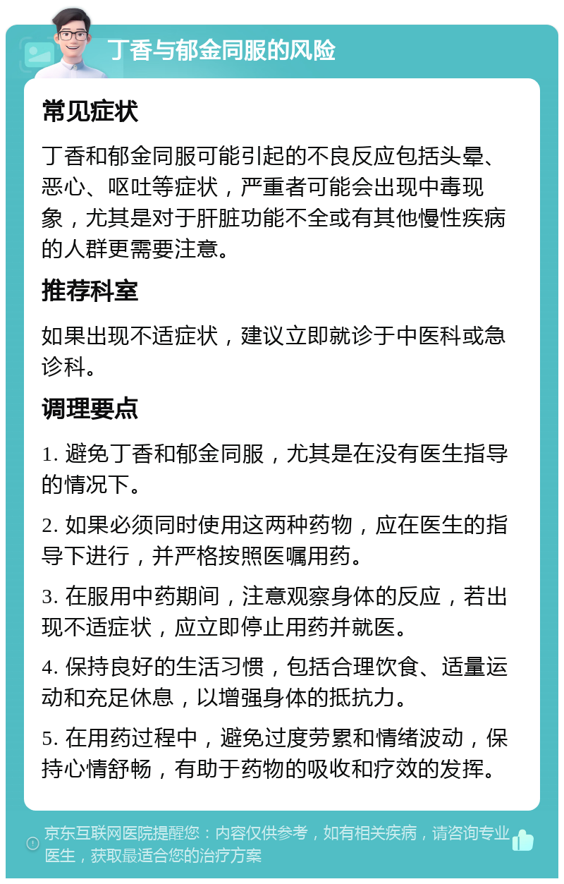 丁香与郁金同服的风险 常见症状 丁香和郁金同服可能引起的不良反应包括头晕、恶心、呕吐等症状，严重者可能会出现中毒现象，尤其是对于肝脏功能不全或有其他慢性疾病的人群更需要注意。 推荐科室 如果出现不适症状，建议立即就诊于中医科或急诊科。 调理要点 1. 避免丁香和郁金同服，尤其是在没有医生指导的情况下。 2. 如果必须同时使用这两种药物，应在医生的指导下进行，并严格按照医嘱用药。 3. 在服用中药期间，注意观察身体的反应，若出现不适症状，应立即停止用药并就医。 4. 保持良好的生活习惯，包括合理饮食、适量运动和充足休息，以增强身体的抵抗力。 5. 在用药过程中，避免过度劳累和情绪波动，保持心情舒畅，有助于药物的吸收和疗效的发挥。