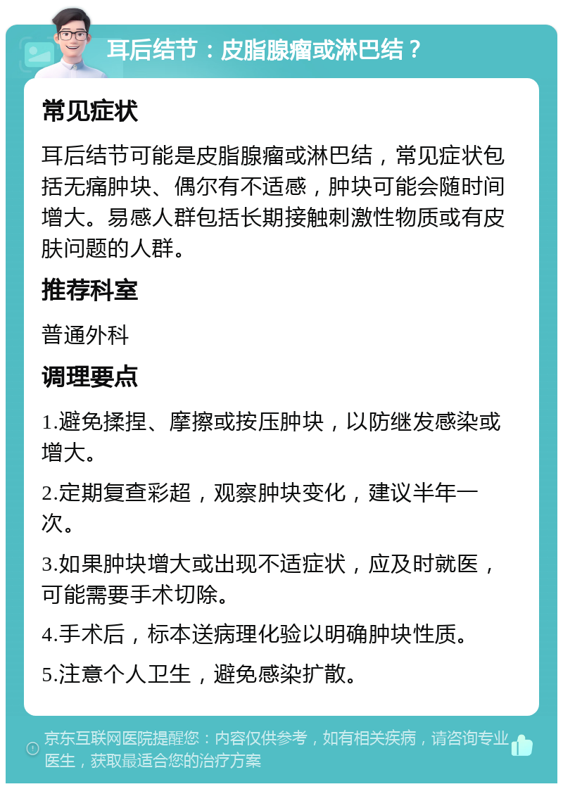 耳后结节：皮脂腺瘤或淋巴结？ 常见症状 耳后结节可能是皮脂腺瘤或淋巴结，常见症状包括无痛肿块、偶尔有不适感，肿块可能会随时间增大。易感人群包括长期接触刺激性物质或有皮肤问题的人群。 推荐科室 普通外科 调理要点 1.避免揉捏、摩擦或按压肿块，以防继发感染或增大。 2.定期复查彩超，观察肿块变化，建议半年一次。 3.如果肿块增大或出现不适症状，应及时就医，可能需要手术切除。 4.手术后，标本送病理化验以明确肿块性质。 5.注意个人卫生，避免感染扩散。