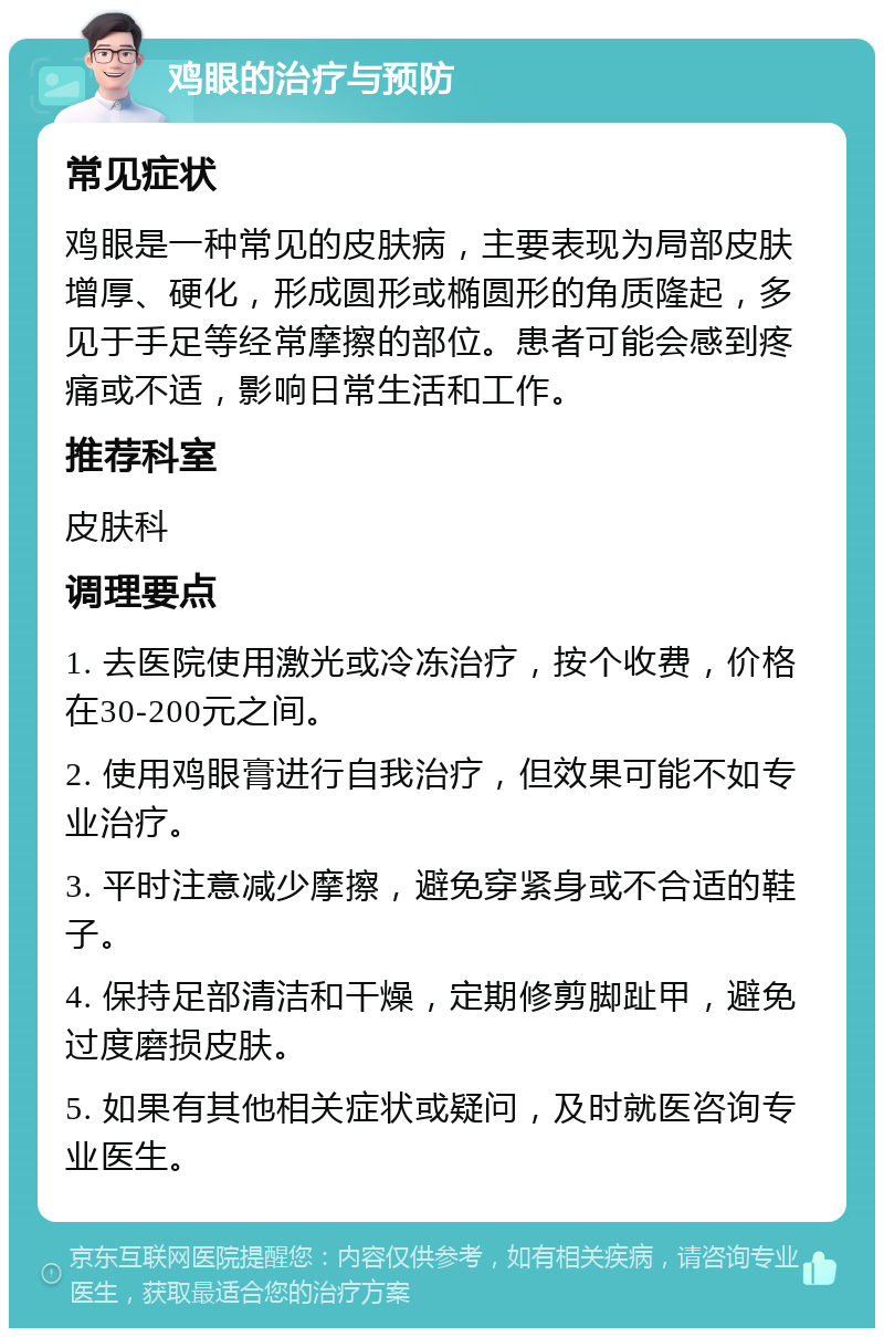 鸡眼的治疗与预防 常见症状 鸡眼是一种常见的皮肤病，主要表现为局部皮肤增厚、硬化，形成圆形或椭圆形的角质隆起，多见于手足等经常摩擦的部位。患者可能会感到疼痛或不适，影响日常生活和工作。 推荐科室 皮肤科 调理要点 1. 去医院使用激光或冷冻治疗，按个收费，价格在30-200元之间。 2. 使用鸡眼膏进行自我治疗，但效果可能不如专业治疗。 3. 平时注意减少摩擦，避免穿紧身或不合适的鞋子。 4. 保持足部清洁和干燥，定期修剪脚趾甲，避免过度磨损皮肤。 5. 如果有其他相关症状或疑问，及时就医咨询专业医生。