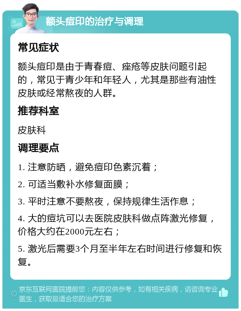 额头痘印的治疗与调理 常见症状 额头痘印是由于青春痘、痤疮等皮肤问题引起的，常见于青少年和年轻人，尤其是那些有油性皮肤或经常熬夜的人群。 推荐科室 皮肤科 调理要点 1. 注意防晒，避免痘印色素沉着； 2. 可适当敷补水修复面膜； 3. 平时注意不要熬夜，保持规律生活作息； 4. 大的痘坑可以去医院皮肤科做点阵激光修复，价格大约在2000元左右； 5. 激光后需要3个月至半年左右时间进行修复和恢复。