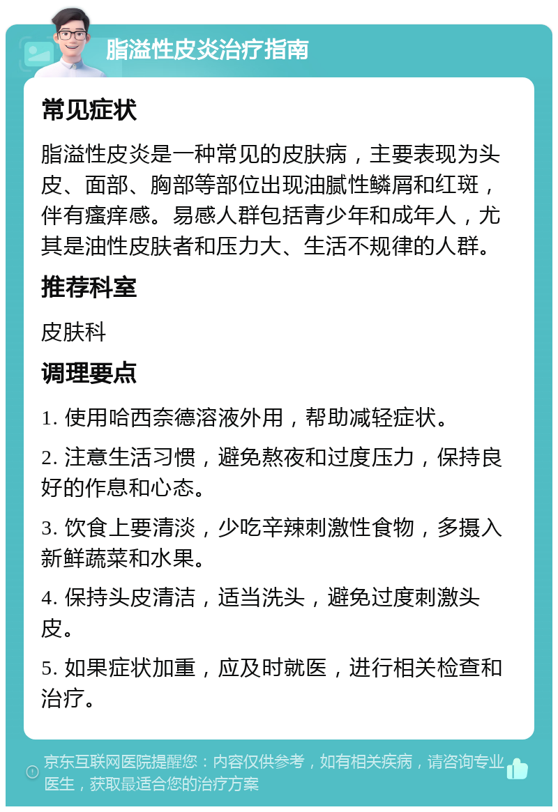 脂溢性皮炎治疗指南 常见症状 脂溢性皮炎是一种常见的皮肤病，主要表现为头皮、面部、胸部等部位出现油腻性鳞屑和红斑，伴有瘙痒感。易感人群包括青少年和成年人，尤其是油性皮肤者和压力大、生活不规律的人群。 推荐科室 皮肤科 调理要点 1. 使用哈西奈德溶液外用，帮助减轻症状。 2. 注意生活习惯，避免熬夜和过度压力，保持良好的作息和心态。 3. 饮食上要清淡，少吃辛辣刺激性食物，多摄入新鲜蔬菜和水果。 4. 保持头皮清洁，适当洗头，避免过度刺激头皮。 5. 如果症状加重，应及时就医，进行相关检查和治疗。