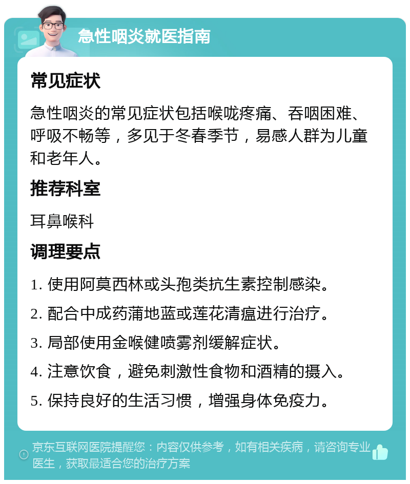 急性咽炎就医指南 常见症状 急性咽炎的常见症状包括喉咙疼痛、吞咽困难、呼吸不畅等，多见于冬春季节，易感人群为儿童和老年人。 推荐科室 耳鼻喉科 调理要点 1. 使用阿莫西林或头孢类抗生素控制感染。 2. 配合中成药蒲地蓝或莲花清瘟进行治疗。 3. 局部使用金喉健喷雾剂缓解症状。 4. 注意饮食，避免刺激性食物和酒精的摄入。 5. 保持良好的生活习惯，增强身体免疫力。