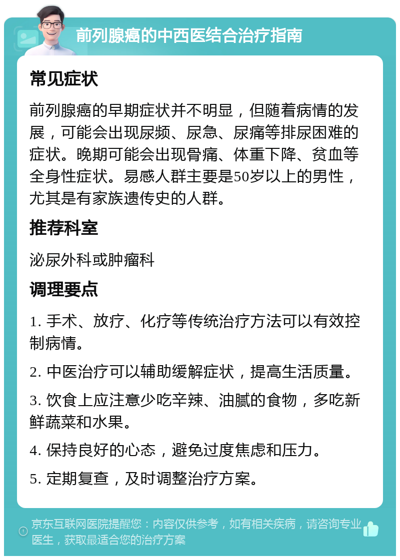 前列腺癌的中西医结合治疗指南 常见症状 前列腺癌的早期症状并不明显，但随着病情的发展，可能会出现尿频、尿急、尿痛等排尿困难的症状。晚期可能会出现骨痛、体重下降、贫血等全身性症状。易感人群主要是50岁以上的男性，尤其是有家族遗传史的人群。 推荐科室 泌尿外科或肿瘤科 调理要点 1. 手术、放疗、化疗等传统治疗方法可以有效控制病情。 2. 中医治疗可以辅助缓解症状，提高生活质量。 3. 饮食上应注意少吃辛辣、油腻的食物，多吃新鲜蔬菜和水果。 4. 保持良好的心态，避免过度焦虑和压力。 5. 定期复查，及时调整治疗方案。