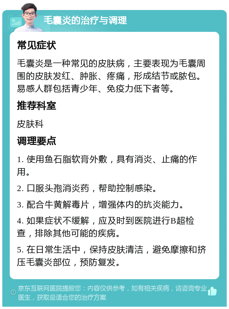 毛囊炎的治疗与调理 常见症状 毛囊炎是一种常见的皮肤病，主要表现为毛囊周围的皮肤发红、肿胀、疼痛，形成结节或脓包。易感人群包括青少年、免疫力低下者等。 推荐科室 皮肤科 调理要点 1. 使用鱼石脂软膏外敷，具有消炎、止痛的作用。 2. 口服头孢消炎药，帮助控制感染。 3. 配合牛黄解毒片，增强体内的抗炎能力。 4. 如果症状不缓解，应及时到医院进行B超检查，排除其他可能的疾病。 5. 在日常生活中，保持皮肤清洁，避免摩擦和挤压毛囊炎部位，预防复发。