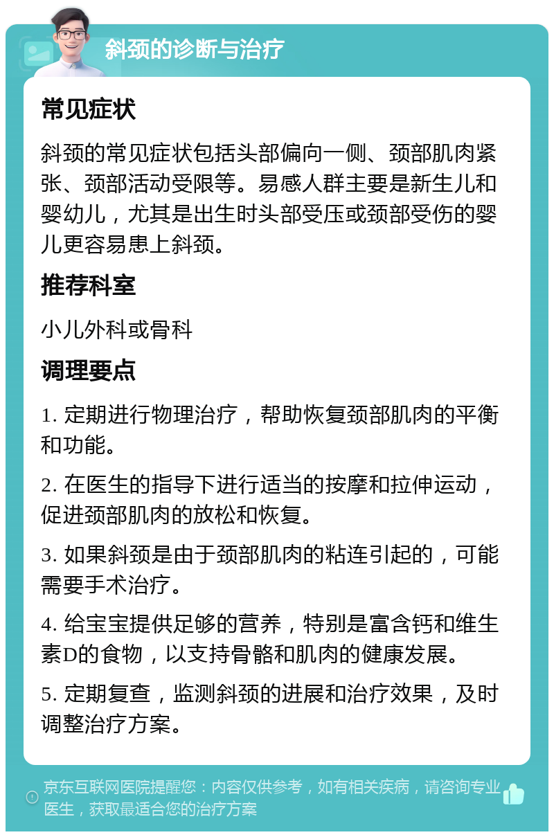 斜颈的诊断与治疗 常见症状 斜颈的常见症状包括头部偏向一侧、颈部肌肉紧张、颈部活动受限等。易感人群主要是新生儿和婴幼儿，尤其是出生时头部受压或颈部受伤的婴儿更容易患上斜颈。 推荐科室 小儿外科或骨科 调理要点 1. 定期进行物理治疗，帮助恢复颈部肌肉的平衡和功能。 2. 在医生的指导下进行适当的按摩和拉伸运动，促进颈部肌肉的放松和恢复。 3. 如果斜颈是由于颈部肌肉的粘连引起的，可能需要手术治疗。 4. 给宝宝提供足够的营养，特别是富含钙和维生素D的食物，以支持骨骼和肌肉的健康发展。 5. 定期复查，监测斜颈的进展和治疗效果，及时调整治疗方案。