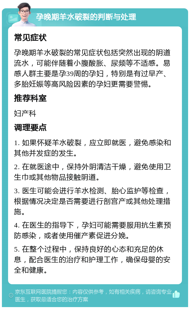 孕晚期羊水破裂的判断与处理 常见症状 孕晚期羊水破裂的常见症状包括突然出现的阴道流水，可能伴随着小腹酸胀、尿频等不适感。易感人群主要是孕39周的孕妇，特别是有过早产、多胎妊娠等高风险因素的孕妇更需要警惕。 推荐科室 妇产科 调理要点 1. 如果怀疑羊水破裂，应立即就医，避免感染和其他并发症的发生。 2. 在就医途中，保持外阴清洁干燥，避免使用卫生巾或其他物品接触阴道。 3. 医生可能会进行羊水检测、胎心监护等检查，根据情况决定是否需要进行剖宫产或其他处理措施。 4. 在医生的指导下，孕妇可能需要服用抗生素预防感染，或者使用催产素促进分娩。 5. 在整个过程中，保持良好的心态和充足的休息，配合医生的治疗和护理工作，确保母婴的安全和健康。