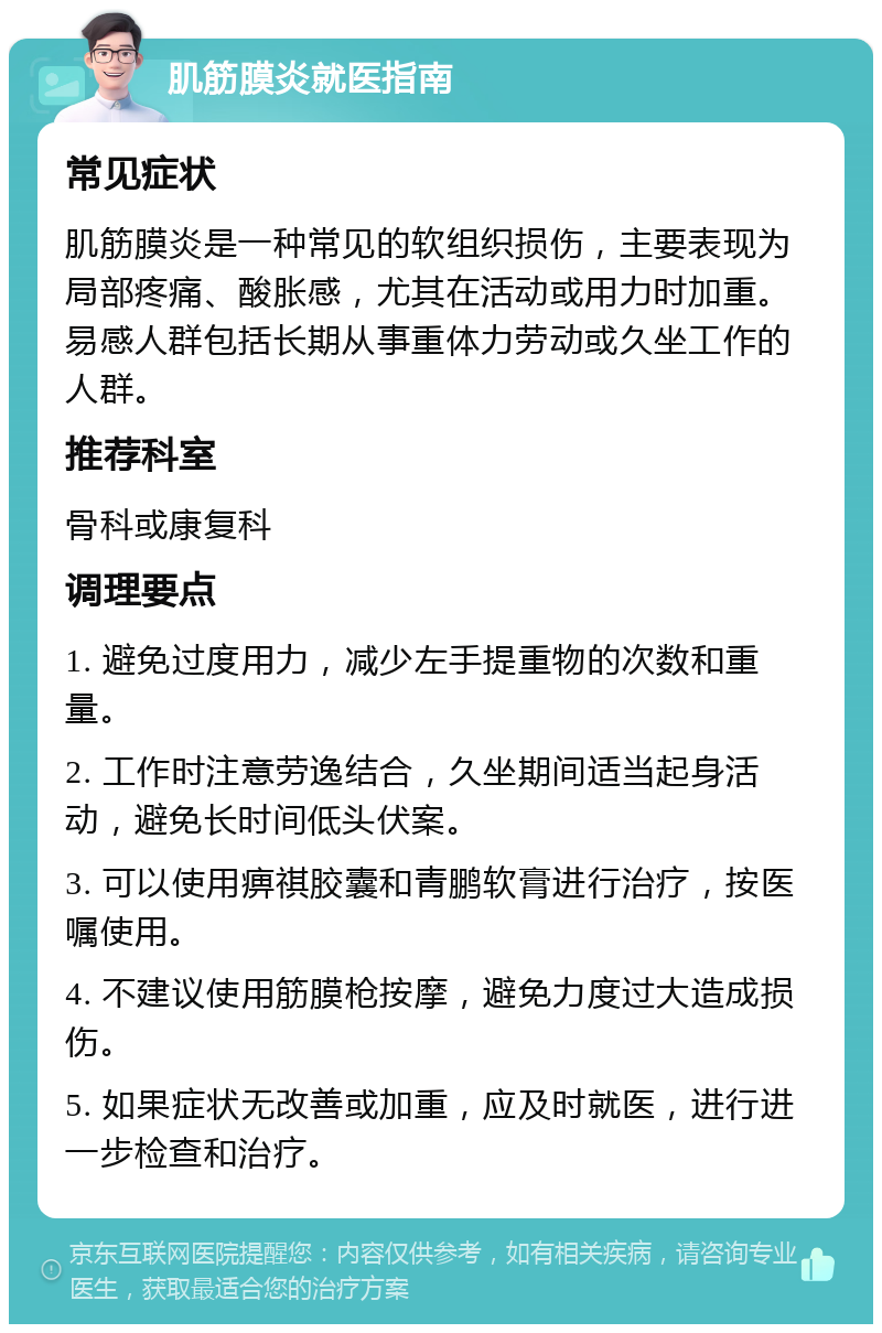 肌筋膜炎就医指南 常见症状 肌筋膜炎是一种常见的软组织损伤，主要表现为局部疼痛、酸胀感，尤其在活动或用力时加重。易感人群包括长期从事重体力劳动或久坐工作的人群。 推荐科室 骨科或康复科 调理要点 1. 避免过度用力，减少左手提重物的次数和重量。 2. 工作时注意劳逸结合，久坐期间适当起身活动，避免长时间低头伏案。 3. 可以使用痹祺胶囊和青鹏软膏进行治疗，按医嘱使用。 4. 不建议使用筋膜枪按摩，避免力度过大造成损伤。 5. 如果症状无改善或加重，应及时就医，进行进一步检查和治疗。