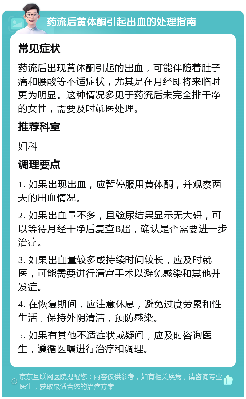 药流后黄体酮引起出血的处理指南 常见症状 药流后出现黄体酮引起的出血，可能伴随着肚子痛和腰酸等不适症状，尤其是在月经即将来临时更为明显。这种情况多见于药流后未完全排干净的女性，需要及时就医处理。 推荐科室 妇科 调理要点 1. 如果出现出血，应暂停服用黄体酮，并观察两天的出血情况。 2. 如果出血量不多，且验尿结果显示无大碍，可以等待月经干净后复查B超，确认是否需要进一步治疗。 3. 如果出血量较多或持续时间较长，应及时就医，可能需要进行清宫手术以避免感染和其他并发症。 4. 在恢复期间，应注意休息，避免过度劳累和性生活，保持外阴清洁，预防感染。 5. 如果有其他不适症状或疑问，应及时咨询医生，遵循医嘱进行治疗和调理。