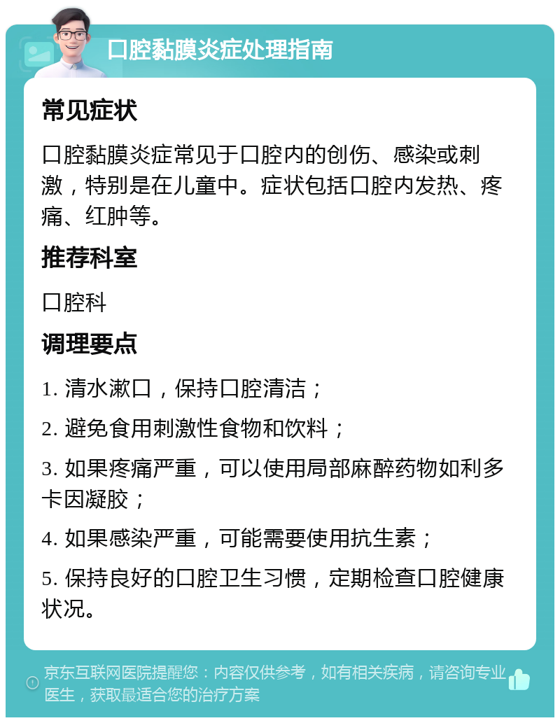 口腔黏膜炎症处理指南 常见症状 口腔黏膜炎症常见于口腔内的创伤、感染或刺激，特别是在儿童中。症状包括口腔内发热、疼痛、红肿等。 推荐科室 口腔科 调理要点 1. 清水漱口，保持口腔清洁； 2. 避免食用刺激性食物和饮料； 3. 如果疼痛严重，可以使用局部麻醉药物如利多卡因凝胶； 4. 如果感染严重，可能需要使用抗生素； 5. 保持良好的口腔卫生习惯，定期检查口腔健康状况。