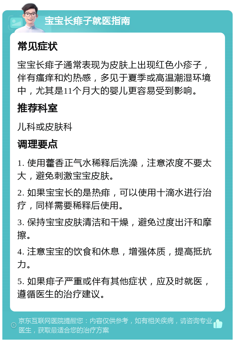 宝宝长痱子就医指南 常见症状 宝宝长痱子通常表现为皮肤上出现红色小疹子，伴有瘙痒和灼热感，多见于夏季或高温潮湿环境中，尤其是11个月大的婴儿更容易受到影响。 推荐科室 儿科或皮肤科 调理要点 1. 使用藿香正气水稀释后洗澡，注意浓度不要太大，避免刺激宝宝皮肤。 2. 如果宝宝长的是热痱，可以使用十滴水进行治疗，同样需要稀释后使用。 3. 保持宝宝皮肤清洁和干燥，避免过度出汗和摩擦。 4. 注意宝宝的饮食和休息，增强体质，提高抵抗力。 5. 如果痱子严重或伴有其他症状，应及时就医，遵循医生的治疗建议。