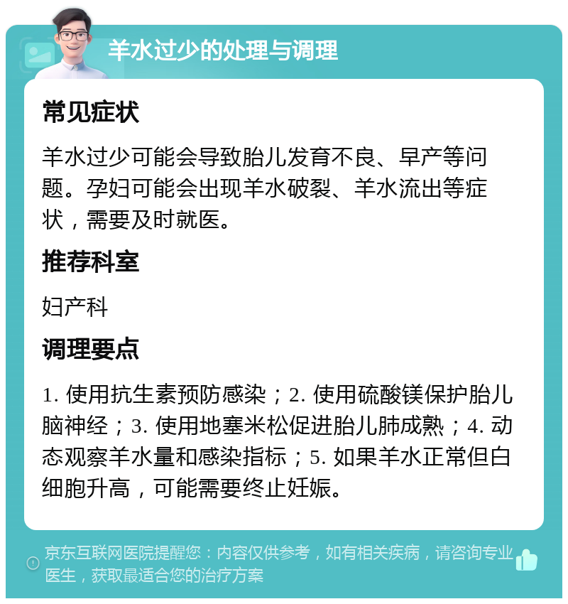 羊水过少的处理与调理 常见症状 羊水过少可能会导致胎儿发育不良、早产等问题。孕妇可能会出现羊水破裂、羊水流出等症状，需要及时就医。 推荐科室 妇产科 调理要点 1. 使用抗生素预防感染；2. 使用硫酸镁保护胎儿脑神经；3. 使用地塞米松促进胎儿肺成熟；4. 动态观察羊水量和感染指标；5. 如果羊水正常但白细胞升高，可能需要终止妊娠。