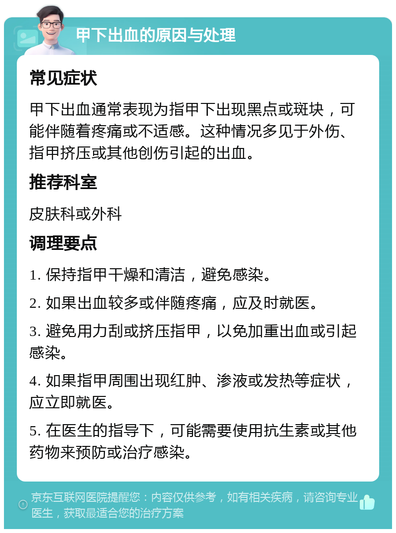 甲下出血的原因与处理 常见症状 甲下出血通常表现为指甲下出现黑点或斑块，可能伴随着疼痛或不适感。这种情况多见于外伤、指甲挤压或其他创伤引起的出血。 推荐科室 皮肤科或外科 调理要点 1. 保持指甲干燥和清洁，避免感染。 2. 如果出血较多或伴随疼痛，应及时就医。 3. 避免用力刮或挤压指甲，以免加重出血或引起感染。 4. 如果指甲周围出现红肿、渗液或发热等症状，应立即就医。 5. 在医生的指导下，可能需要使用抗生素或其他药物来预防或治疗感染。