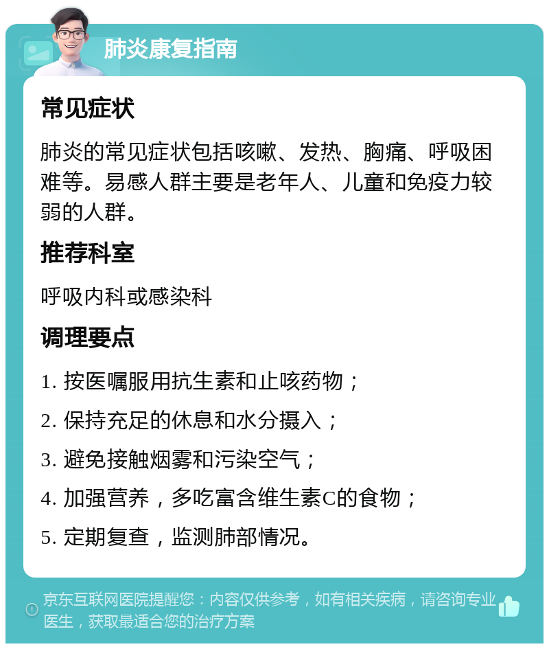 肺炎康复指南 常见症状 肺炎的常见症状包括咳嗽、发热、胸痛、呼吸困难等。易感人群主要是老年人、儿童和免疫力较弱的人群。 推荐科室 呼吸内科或感染科 调理要点 1. 按医嘱服用抗生素和止咳药物； 2. 保持充足的休息和水分摄入； 3. 避免接触烟雾和污染空气； 4. 加强营养，多吃富含维生素C的食物； 5. 定期复查，监测肺部情况。