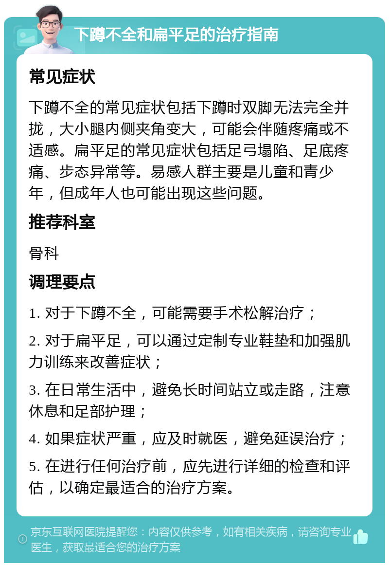 下蹲不全和扁平足的治疗指南 常见症状 下蹲不全的常见症状包括下蹲时双脚无法完全并拢，大小腿内侧夹角变大，可能会伴随疼痛或不适感。扁平足的常见症状包括足弓塌陷、足底疼痛、步态异常等。易感人群主要是儿童和青少年，但成年人也可能出现这些问题。 推荐科室 骨科 调理要点 1. 对于下蹲不全，可能需要手术松解治疗； 2. 对于扁平足，可以通过定制专业鞋垫和加强肌力训练来改善症状； 3. 在日常生活中，避免长时间站立或走路，注意休息和足部护理； 4. 如果症状严重，应及时就医，避免延误治疗； 5. 在进行任何治疗前，应先进行详细的检查和评估，以确定最适合的治疗方案。