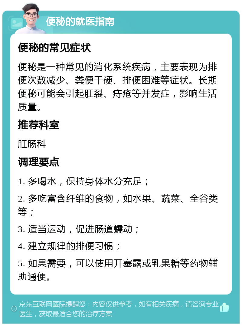 便秘的就医指南 便秘的常见症状 便秘是一种常见的消化系统疾病，主要表现为排便次数减少、粪便干硬、排便困难等症状。长期便秘可能会引起肛裂、痔疮等并发症，影响生活质量。 推荐科室 肛肠科 调理要点 1. 多喝水，保持身体水分充足； 2. 多吃富含纤维的食物，如水果、蔬菜、全谷类等； 3. 适当运动，促进肠道蠕动； 4. 建立规律的排便习惯； 5. 如果需要，可以使用开塞露或乳果糖等药物辅助通便。