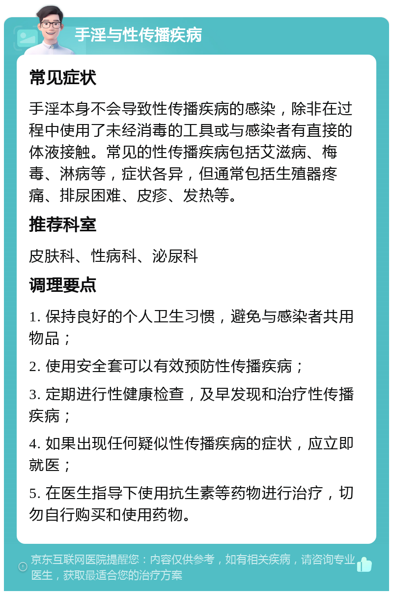 手淫与性传播疾病 常见症状 手淫本身不会导致性传播疾病的感染，除非在过程中使用了未经消毒的工具或与感染者有直接的体液接触。常见的性传播疾病包括艾滋病、梅毒、淋病等，症状各异，但通常包括生殖器疼痛、排尿困难、皮疹、发热等。 推荐科室 皮肤科、性病科、泌尿科 调理要点 1. 保持良好的个人卫生习惯，避免与感染者共用物品； 2. 使用安全套可以有效预防性传播疾病； 3. 定期进行性健康检查，及早发现和治疗性传播疾病； 4. 如果出现任何疑似性传播疾病的症状，应立即就医； 5. 在医生指导下使用抗生素等药物进行治疗，切勿自行购买和使用药物。