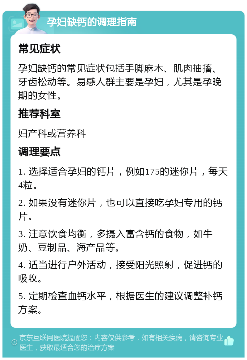 孕妇缺钙的调理指南 常见症状 孕妇缺钙的常见症状包括手脚麻木、肌肉抽搐、牙齿松动等。易感人群主要是孕妇，尤其是孕晚期的女性。 推荐科室 妇产科或营养科 调理要点 1. 选择适合孕妇的钙片，例如175的迷你片，每天4粒。 2. 如果没有迷你片，也可以直接吃孕妇专用的钙片。 3. 注意饮食均衡，多摄入富含钙的食物，如牛奶、豆制品、海产品等。 4. 适当进行户外活动，接受阳光照射，促进钙的吸收。 5. 定期检查血钙水平，根据医生的建议调整补钙方案。