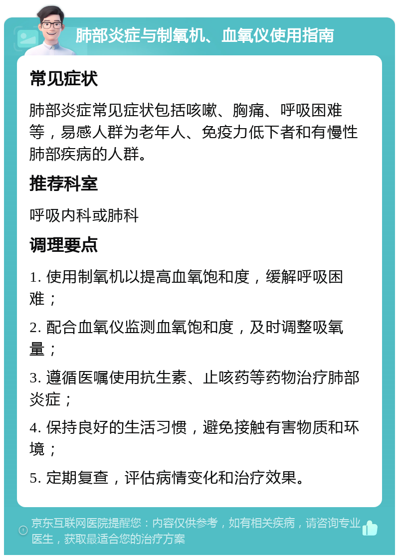 肺部炎症与制氧机、血氧仪使用指南 常见症状 肺部炎症常见症状包括咳嗽、胸痛、呼吸困难等，易感人群为老年人、免疫力低下者和有慢性肺部疾病的人群。 推荐科室 呼吸内科或肺科 调理要点 1. 使用制氧机以提高血氧饱和度，缓解呼吸困难； 2. 配合血氧仪监测血氧饱和度，及时调整吸氧量； 3. 遵循医嘱使用抗生素、止咳药等药物治疗肺部炎症； 4. 保持良好的生活习惯，避免接触有害物质和环境； 5. 定期复查，评估病情变化和治疗效果。