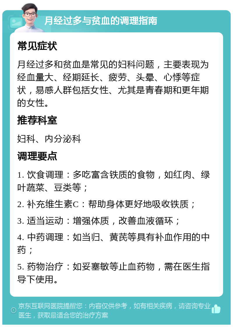 月经过多与贫血的调理指南 常见症状 月经过多和贫血是常见的妇科问题，主要表现为经血量大、经期延长、疲劳、头晕、心悸等症状，易感人群包括女性、尤其是青春期和更年期的女性。 推荐科室 妇科、内分泌科 调理要点 1. 饮食调理：多吃富含铁质的食物，如红肉、绿叶蔬菜、豆类等； 2. 补充维生素C：帮助身体更好地吸收铁质； 3. 适当运动：增强体质，改善血液循环； 4. 中药调理：如当归、黄芪等具有补血作用的中药； 5. 药物治疗：如妥塞敏等止血药物，需在医生指导下使用。