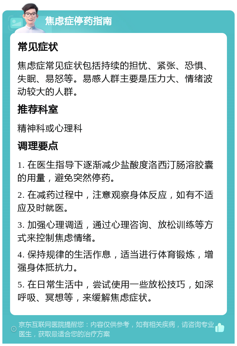 焦虑症停药指南 常见症状 焦虑症常见症状包括持续的担忧、紧张、恐惧、失眠、易怒等。易感人群主要是压力大、情绪波动较大的人群。 推荐科室 精神科或心理科 调理要点 1. 在医生指导下逐渐减少盐酸度洛西汀肠溶胶囊的用量，避免突然停药。 2. 在减药过程中，注意观察身体反应，如有不适应及时就医。 3. 加强心理调适，通过心理咨询、放松训练等方式来控制焦虑情绪。 4. 保持规律的生活作息，适当进行体育锻炼，增强身体抵抗力。 5. 在日常生活中，尝试使用一些放松技巧，如深呼吸、冥想等，来缓解焦虑症状。