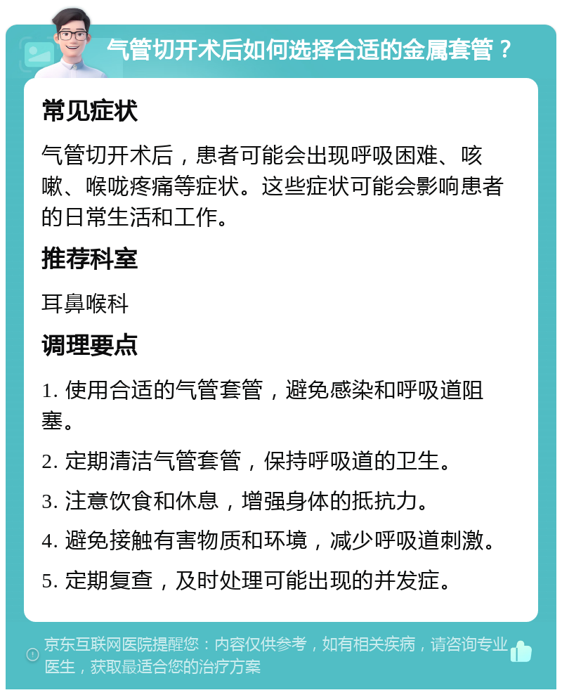 气管切开术后如何选择合适的金属套管？ 常见症状 气管切开术后，患者可能会出现呼吸困难、咳嗽、喉咙疼痛等症状。这些症状可能会影响患者的日常生活和工作。 推荐科室 耳鼻喉科 调理要点 1. 使用合适的气管套管，避免感染和呼吸道阻塞。 2. 定期清洁气管套管，保持呼吸道的卫生。 3. 注意饮食和休息，增强身体的抵抗力。 4. 避免接触有害物质和环境，减少呼吸道刺激。 5. 定期复查，及时处理可能出现的并发症。