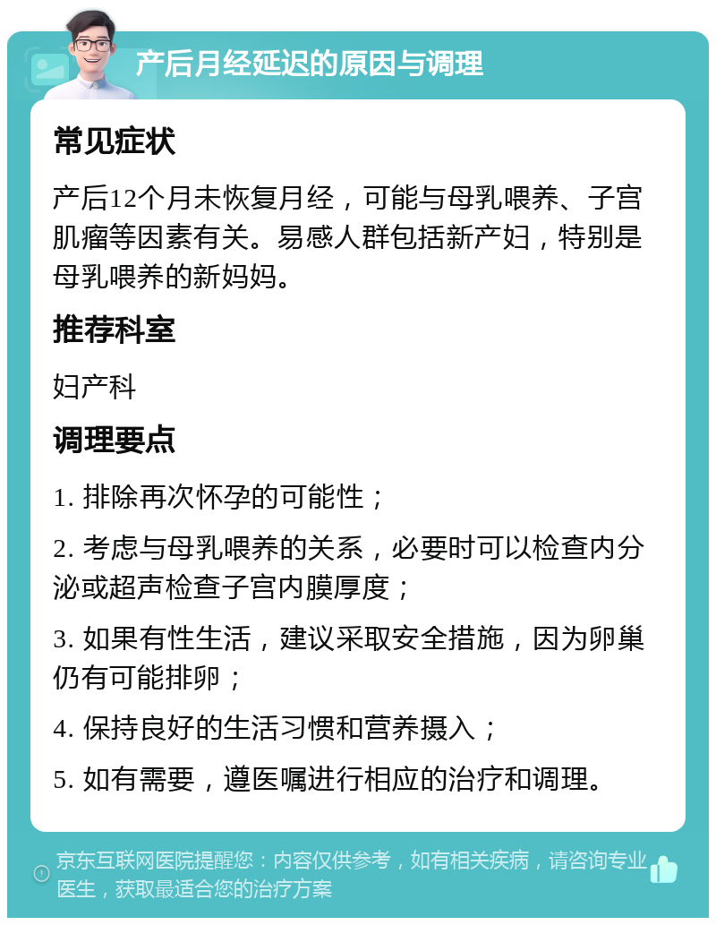 产后月经延迟的原因与调理 常见症状 产后12个月未恢复月经，可能与母乳喂养、子宫肌瘤等因素有关。易感人群包括新产妇，特别是母乳喂养的新妈妈。 推荐科室 妇产科 调理要点 1. 排除再次怀孕的可能性； 2. 考虑与母乳喂养的关系，必要时可以检查内分泌或超声检查子宫内膜厚度； 3. 如果有性生活，建议采取安全措施，因为卵巢仍有可能排卵； 4. 保持良好的生活习惯和营养摄入； 5. 如有需要，遵医嘱进行相应的治疗和调理。