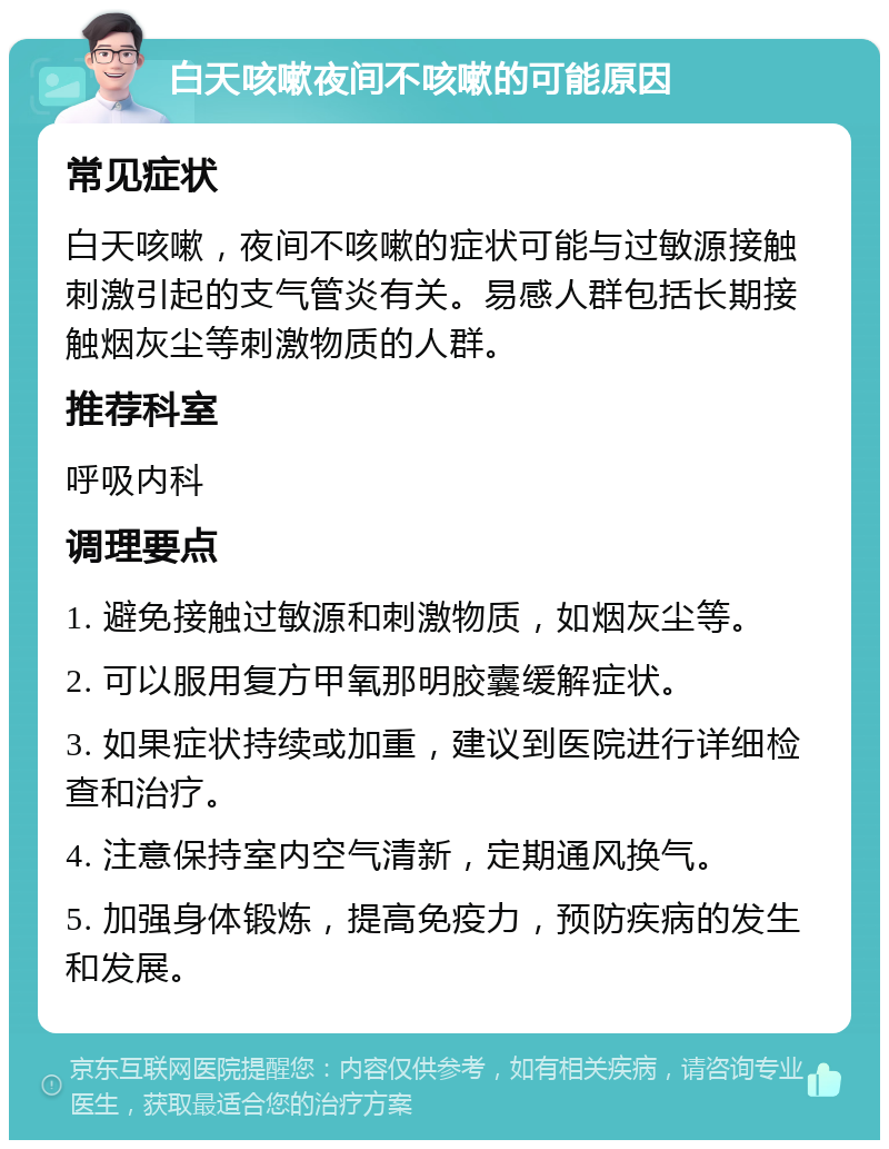 白天咳嗽夜间不咳嗽的可能原因 常见症状 白天咳嗽，夜间不咳嗽的症状可能与过敏源接触刺激引起的支气管炎有关。易感人群包括长期接触烟灰尘等刺激物质的人群。 推荐科室 呼吸内科 调理要点 1. 避免接触过敏源和刺激物质，如烟灰尘等。 2. 可以服用复方甲氧那明胶囊缓解症状。 3. 如果症状持续或加重，建议到医院进行详细检查和治疗。 4. 注意保持室内空气清新，定期通风换气。 5. 加强身体锻炼，提高免疫力，预防疾病的发生和发展。