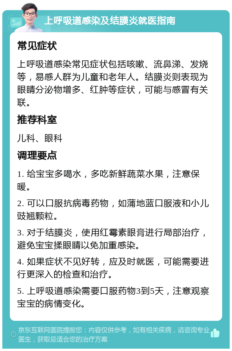 上呼吸道感染及结膜炎就医指南 常见症状 上呼吸道感染常见症状包括咳嗽、流鼻涕、发烧等，易感人群为儿童和老年人。结膜炎则表现为眼睛分泌物增多、红肿等症状，可能与感冒有关联。 推荐科室 儿科、眼科 调理要点 1. 给宝宝多喝水，多吃新鲜蔬菜水果，注意保暖。 2. 可以口服抗病毒药物，如蒲地蓝口服液和小儿豉翘颗粒。 3. 对于结膜炎，使用红霉素眼膏进行局部治疗，避免宝宝揉眼睛以免加重感染。 4. 如果症状不见好转，应及时就医，可能需要进行更深入的检查和治疗。 5. 上呼吸道感染需要口服药物3到5天，注意观察宝宝的病情变化。