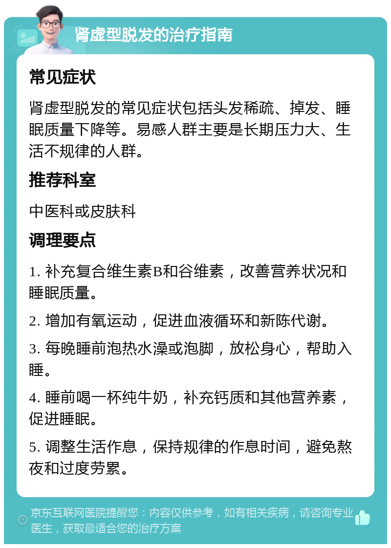 肾虚型脱发的治疗指南 常见症状 肾虚型脱发的常见症状包括头发稀疏、掉发、睡眠质量下降等。易感人群主要是长期压力大、生活不规律的人群。 推荐科室 中医科或皮肤科 调理要点 1. 补充复合维生素B和谷维素，改善营养状况和睡眠质量。 2. 增加有氧运动，促进血液循环和新陈代谢。 3. 每晚睡前泡热水澡或泡脚，放松身心，帮助入睡。 4. 睡前喝一杯纯牛奶，补充钙质和其他营养素，促进睡眠。 5. 调整生活作息，保持规律的作息时间，避免熬夜和过度劳累。