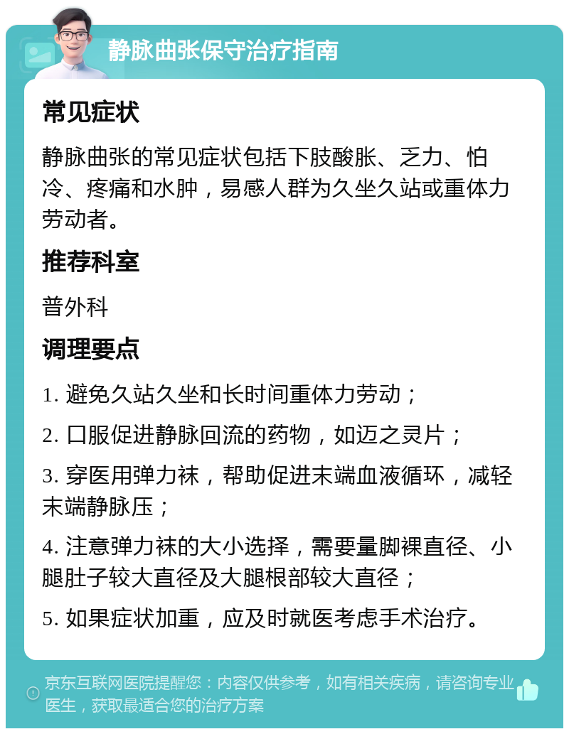 静脉曲张保守治疗指南 常见症状 静脉曲张的常见症状包括下肢酸胀、乏力、怕冷、疼痛和水肿，易感人群为久坐久站或重体力劳动者。 推荐科室 普外科 调理要点 1. 避免久站久坐和长时间重体力劳动； 2. 口服促进静脉回流的药物，如迈之灵片； 3. 穿医用弹力袜，帮助促进末端血液循环，减轻末端静脉压； 4. 注意弹力袜的大小选择，需要量脚裸直径、小腿肚子较大直径及大腿根部较大直径； 5. 如果症状加重，应及时就医考虑手术治疗。