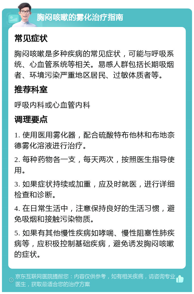 胸闷咳嗽的雾化治疗指南 常见症状 胸闷咳嗽是多种疾病的常见症状，可能与呼吸系统、心血管系统等相关。易感人群包括长期吸烟者、环境污染严重地区居民、过敏体质者等。 推荐科室 呼吸内科或心血管内科 调理要点 1. 使用医用雾化器，配合硫酸特布他林和布地奈德雾化溶液进行治疗。 2. 每种药物各一支，每天两次，按照医生指导使用。 3. 如果症状持续或加重，应及时就医，进行详细检查和诊断。 4. 在日常生活中，注意保持良好的生活习惯，避免吸烟和接触污染物质。 5. 如果有其他慢性疾病如哮喘、慢性阻塞性肺疾病等，应积极控制基础疾病，避免诱发胸闷咳嗽的症状。