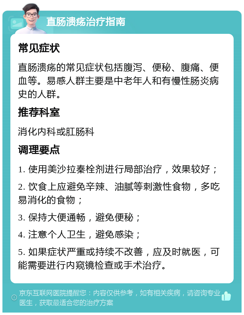 直肠溃疡治疗指南 常见症状 直肠溃疡的常见症状包括腹泻、便秘、腹痛、便血等。易感人群主要是中老年人和有慢性肠炎病史的人群。 推荐科室 消化内科或肛肠科 调理要点 1. 使用美沙拉秦栓剂进行局部治疗，效果较好； 2. 饮食上应避免辛辣、油腻等刺激性食物，多吃易消化的食物； 3. 保持大便通畅，避免便秘； 4. 注意个人卫生，避免感染； 5. 如果症状严重或持续不改善，应及时就医，可能需要进行内窥镜检查或手术治疗。