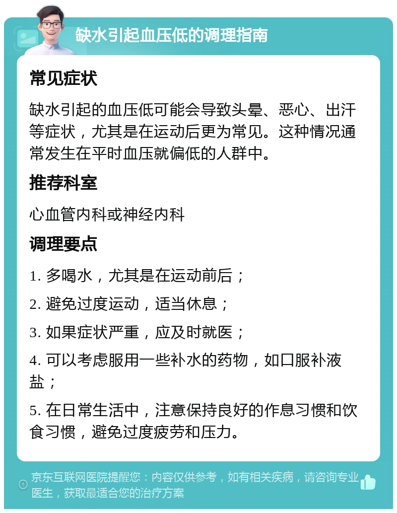 缺水引起血压低的调理指南 常见症状 缺水引起的血压低可能会导致头晕、恶心、出汗等症状，尤其是在运动后更为常见。这种情况通常发生在平时血压就偏低的人群中。 推荐科室 心血管内科或神经内科 调理要点 1. 多喝水，尤其是在运动前后； 2. 避免过度运动，适当休息； 3. 如果症状严重，应及时就医； 4. 可以考虑服用一些补水的药物，如口服补液盐； 5. 在日常生活中，注意保持良好的作息习惯和饮食习惯，避免过度疲劳和压力。