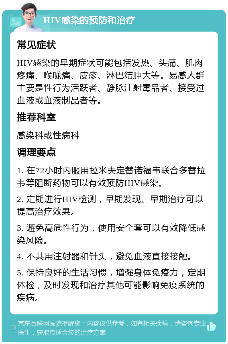 HIV感染的预防和治疗 常见症状 HIV感染的早期症状可能包括发热、头痛、肌肉疼痛、喉咙痛、皮疹、淋巴结肿大等。易感人群主要是性行为活跃者、静脉注射毒品者、接受过血液或血液制品者等。 推荐科室 感染科或性病科 调理要点 1. 在72小时内服用拉米夫定替诺福韦联合多替拉韦等阻断药物可以有效预防HIV感染。 2. 定期进行HIV检测，早期发现、早期治疗可以提高治疗效果。 3. 避免高危性行为，使用安全套可以有效降低感染风险。 4. 不共用注射器和针头，避免血液直接接触。 5. 保持良好的生活习惯，增强身体免疫力，定期体检，及时发现和治疗其他可能影响免疫系统的疾病。