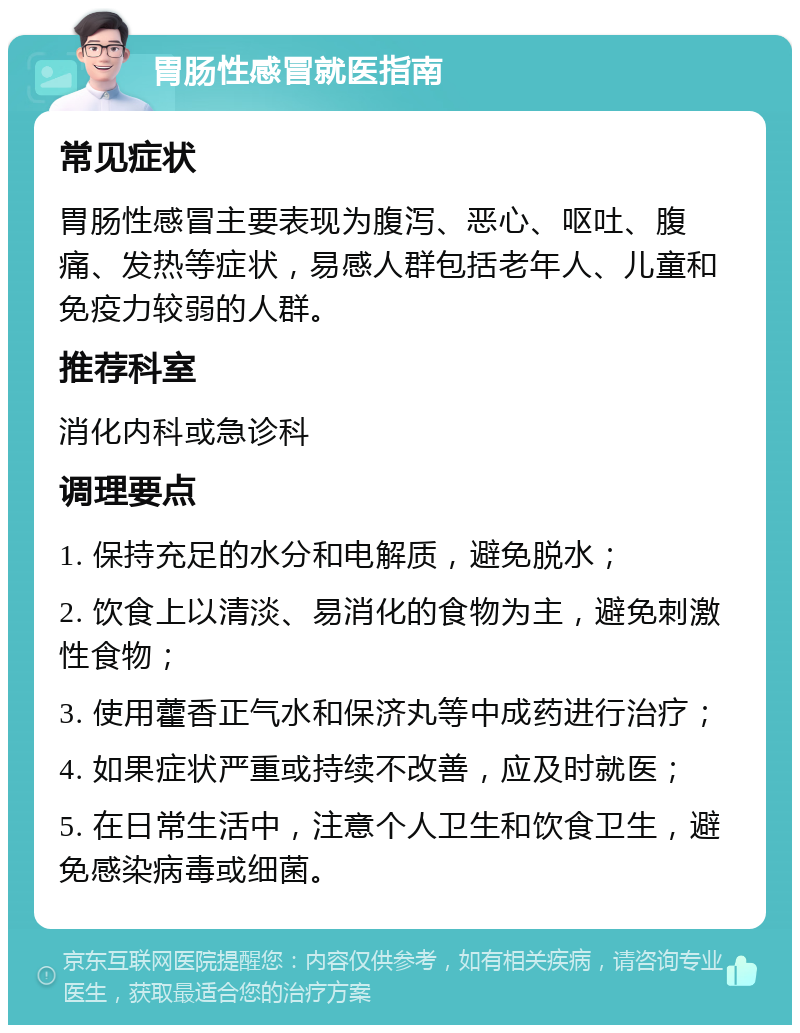 胃肠性感冒就医指南 常见症状 胃肠性感冒主要表现为腹泻、恶心、呕吐、腹痛、发热等症状，易感人群包括老年人、儿童和免疫力较弱的人群。 推荐科室 消化内科或急诊科 调理要点 1. 保持充足的水分和电解质，避免脱水； 2. 饮食上以清淡、易消化的食物为主，避免刺激性食物； 3. 使用藿香正气水和保济丸等中成药进行治疗； 4. 如果症状严重或持续不改善，应及时就医； 5. 在日常生活中，注意个人卫生和饮食卫生，避免感染病毒或细菌。