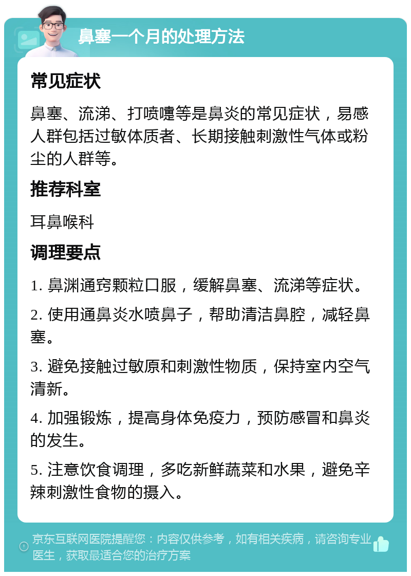 鼻塞一个月的处理方法 常见症状 鼻塞、流涕、打喷嚏等是鼻炎的常见症状，易感人群包括过敏体质者、长期接触刺激性气体或粉尘的人群等。 推荐科室 耳鼻喉科 调理要点 1. 鼻渊通窍颗粒口服，缓解鼻塞、流涕等症状。 2. 使用通鼻炎水喷鼻子，帮助清洁鼻腔，减轻鼻塞。 3. 避免接触过敏原和刺激性物质，保持室内空气清新。 4. 加强锻炼，提高身体免疫力，预防感冒和鼻炎的发生。 5. 注意饮食调理，多吃新鲜蔬菜和水果，避免辛辣刺激性食物的摄入。